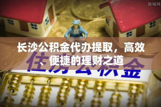 蠡县长沙公积金代办提取，高效、便捷的理财之道