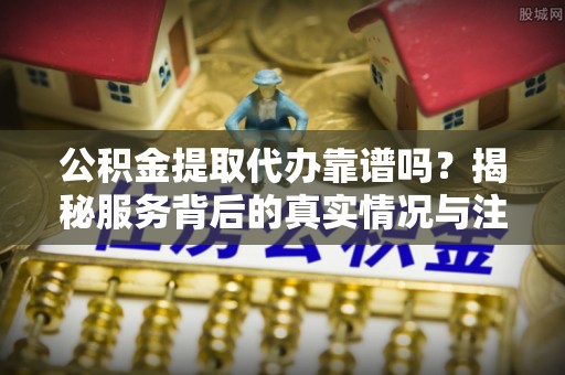 蠡县公积金提取代办靠谱吗？揭秘服务背后的真实情况与注意事项