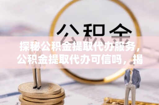 蠡县探秘公积金提取代办服务，公积金提取代办可信吗，揭秘真相与选择指南