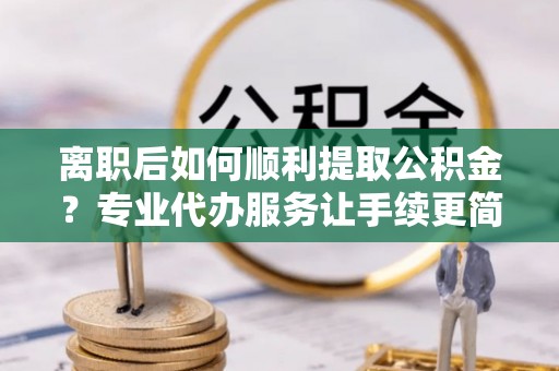 蠡县离职后如何顺利提取公积金？专业代办服务让手续更简单