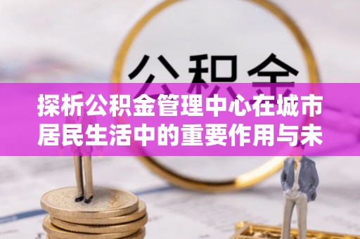 蠡县探析公积金管理中心在城市居民生活中的重要作用与未来发展趋势
