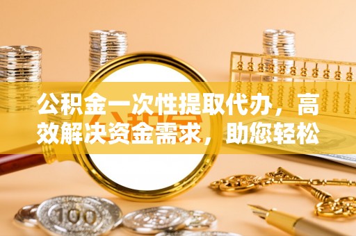 蠡县公积金一次性提取代办，高效解决资金需求，助您轻松应对生活难题
