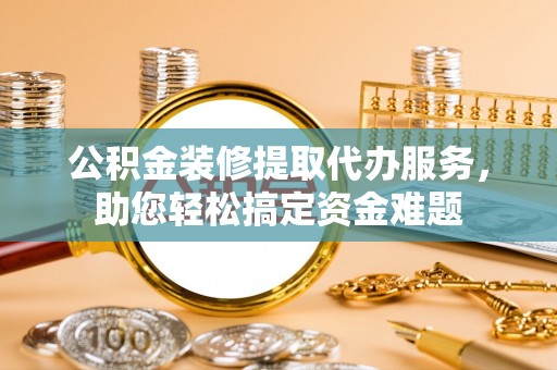 蠡县公积金装修提取代办服务，助您轻松搞定资金难题
