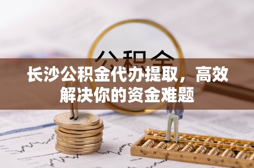 蠡县长沙公积金代办提取，高效解决你的资金难题