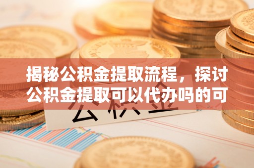 蠡县揭秘公积金提取流程，探讨公积金提取可以代办吗的可行性与注意事项