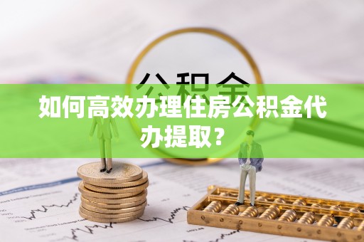 蠡县如何高效办理住房公积金代办提取？
